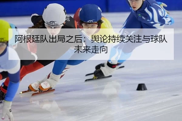 阿根廷队出局之后：舆论持续关注与球队未来走向
