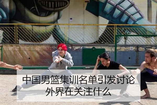 中国男篮集训名单引发讨论 外界在关注什么